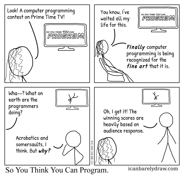 So You Think You Can Program. Computer programming is finally recognized on TV for the fine art that it is, but the programmers perform acrobatics and somersaults to get audience response.